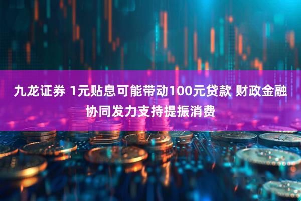 九龙证券 1元贴息可能带动100元贷款 财政金融协同发力支持提振消费