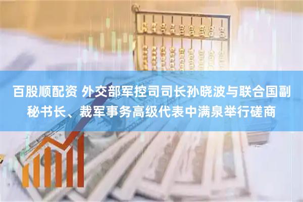 百股顺配资 外交部军控司司长孙晓波与联合国副秘书长、裁军事务高级代表中满泉举行磋商