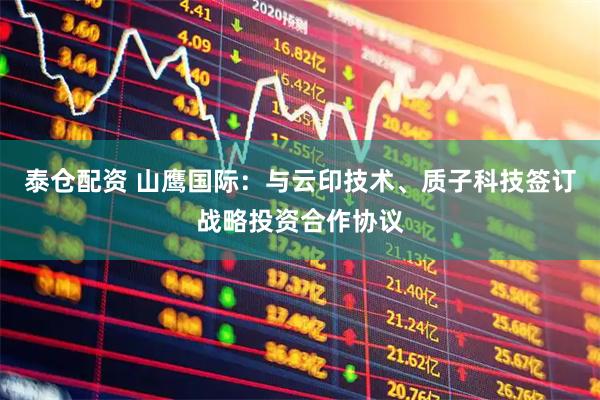 泰仓配资 山鹰国际：与云印技术、质子科技签订战略投资合作协议