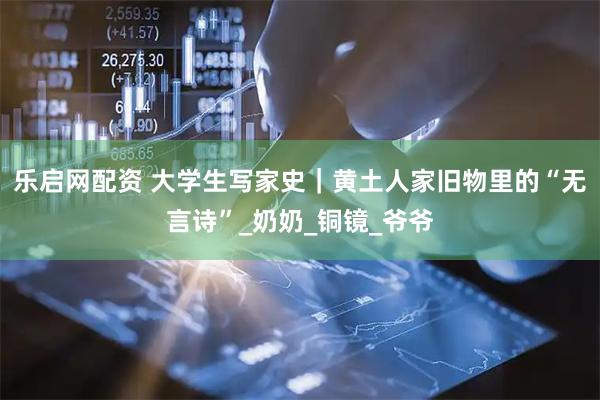 乐启网配资 大学生写家史｜黄土人家旧物里的“无言诗”_奶奶_铜镜_爷爷