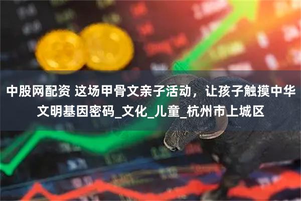 中股网配资 这场甲骨文亲子活动，让孩子触摸中华文明基因密码_文化_儿童_杭州市上城区