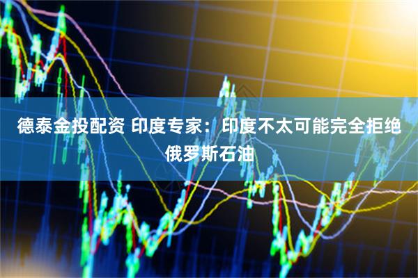 德泰金投配资 印度专家：印度不太可能完全拒绝俄罗斯石油
