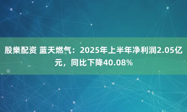股樂配资 蓝天燃气：2025年上半年净利润2.05亿元，同比下降40.08%