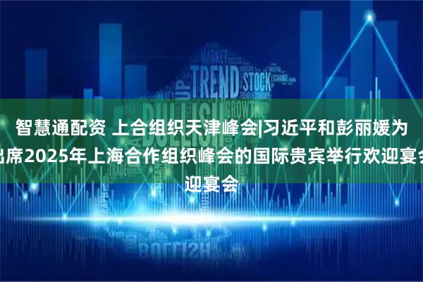 智慧通配资 上合组织天津峰会|习近平和彭丽媛为出席2025年上海合作组织峰会的国际贵宾举行欢迎宴会