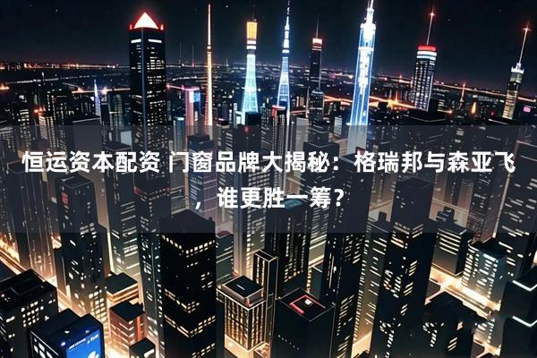 恒运资本配资 门窗品牌大揭秘：格瑞邦与森亚飞，谁更胜一筹？