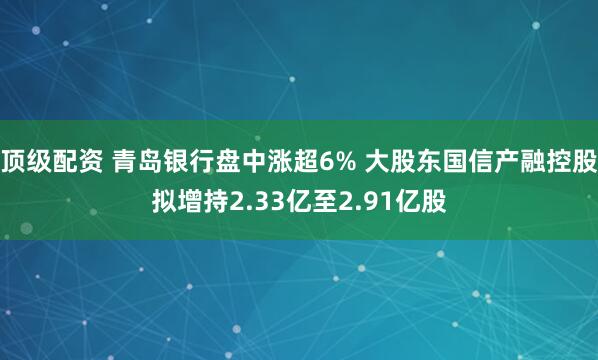 顶级配资 青岛银行盘中涨超6% 大股东国信产融控股拟增持2.33亿至2.91亿股