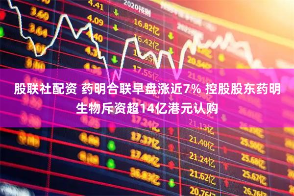 股联社配资 药明合联早盘涨近7% 控股股东药明生物斥资超14亿港元认购