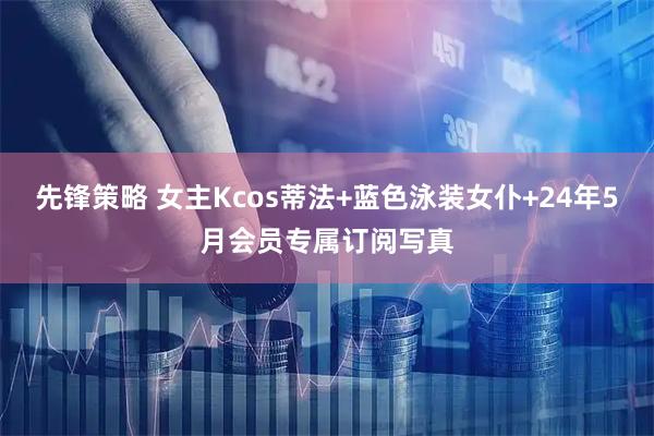 先锋策略 女主Kcos蒂法+蓝色泳装女仆+24年5月会员专属订阅写真