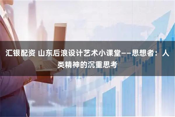 汇银配资 山东后浪设计艺术小课堂——思想者：人类精神的沉重思考