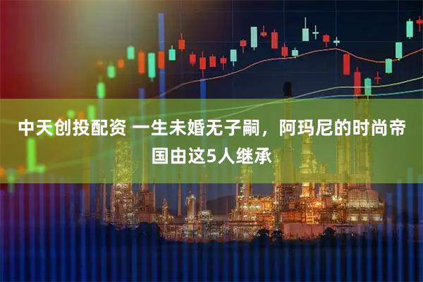 中天创投配资 一生未婚无子嗣，阿玛尼的时尚帝国由这5人继承