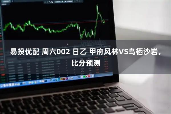 易投优配 周六002 日乙 甲府风林VS鸟栖沙岩，比分预测