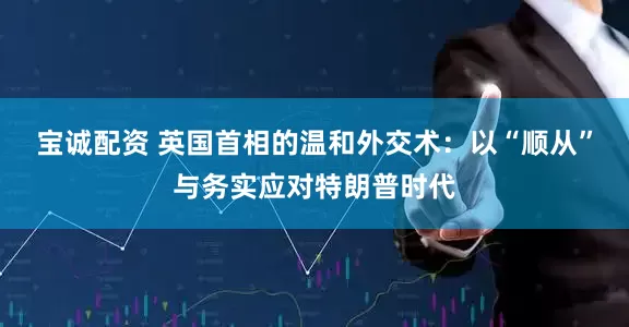 宝诚配资 英国首相的温和外交术：以“顺从”与务实应对特朗普时代