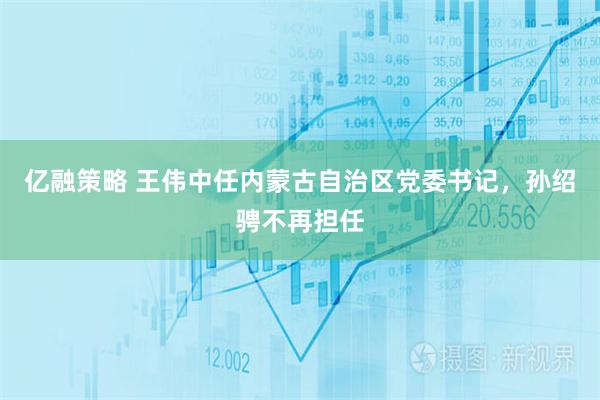 亿融策略 王伟中任内蒙古自治区党委书记，孙绍骋不再担任