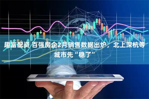 趣富配资 百强房企2月销售数据出炉，北上深杭等城市先“稳了”