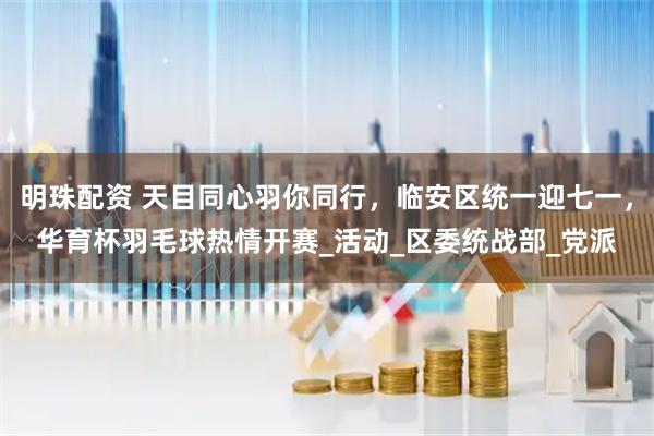 明珠配资 天目同心羽你同行，临安区统一迎七一，华育杯羽毛球热情开赛_活动_区委统战部_党派