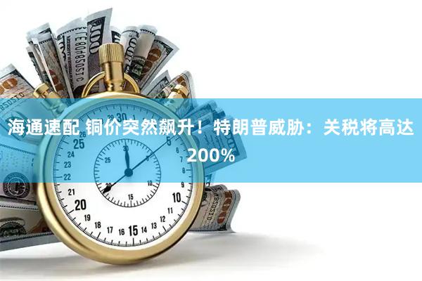海通速配 铜价突然飙升！特朗普威胁：关税将高达200%