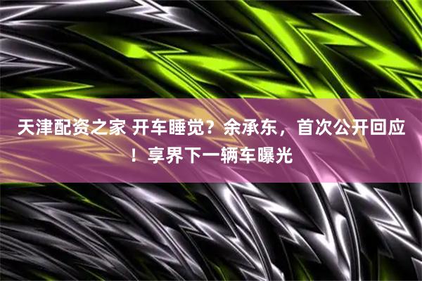 天津配资之家 开车睡觉？余承东，首次公开回应！享界下一辆车曝光
