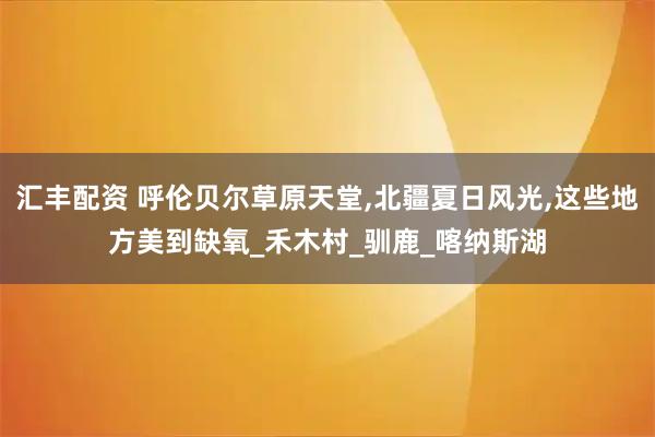 汇丰配资 呼伦贝尔草原天堂,北疆夏日风光,这些地方美到缺氧_禾木村_驯鹿_喀纳斯湖