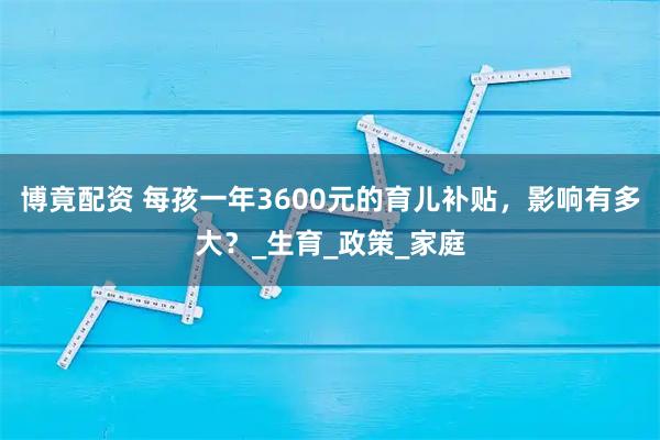 博竟配资 每孩一年3600元的育儿补贴，影响有多大？_生育_政策_家庭