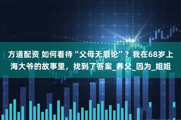 方道配资 如何看待“父母无恩论”？我在68岁上海大爷的故事里，找到了答案_养父_因为_姐姐