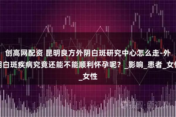创高网配资 昆明良方外阴白斑研究中心怎么走-外阴白斑疾病究竟还能不能顺利怀孕呢？_影响_患者_女性
