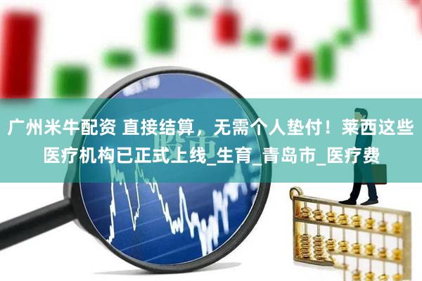 广州米牛配资 直接结算，无需个人垫付！莱西这些医疗机构已正式上线_生育_青岛市_医疗费