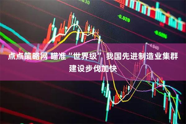 点点策略网 瞄准“世界级” 我国先进制造业集群建设步伐加快