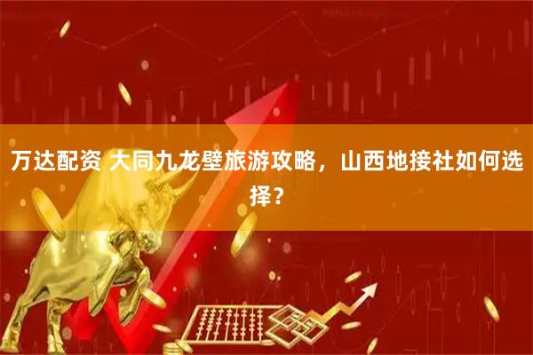 万达配资 大同九龙壁旅游攻略，山西地接社如何选择？