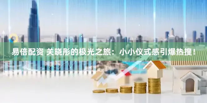 易倍配资 关晓彤的极光之旅：小小仪式感引爆热搜！