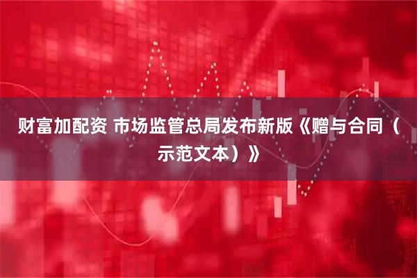 财富加配资 市场监管总局发布新版《赠与合同（示范文本）》