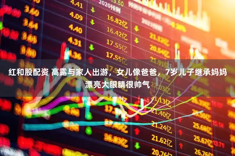 红和股配资 高露与家人出游，女儿像爸爸，7岁儿子继承妈妈漂亮大眼睛很帅气