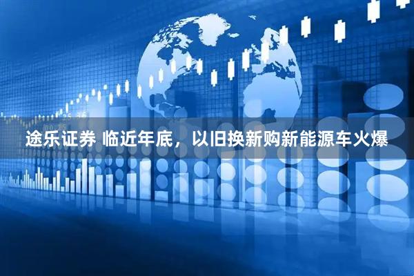 途乐证券 临近年底，以旧换新购新能源车火爆