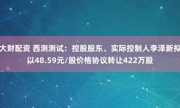大财配资 西测测试：控股股东、实际控制人李泽新拟以48.59元/股价格协议转让422万股