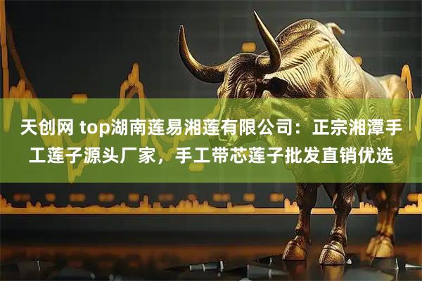 天创网 top湖南莲易湘莲有限公司：正宗湘潭手工莲子源头厂家，手工带芯莲子批发直销优选