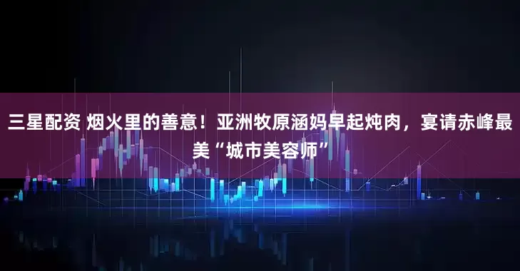 三星配资 烟火里的善意！亚洲牧原涵妈早起炖肉，宴请赤峰最美“城市美容师”