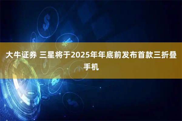 大牛证券 三星将于2025年年底前发布首款三折叠手机