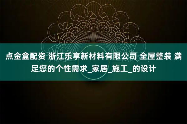 点金盒配资 浙江乐享新材料有限公司 全屋整装 满足您的个性需求_家居_施工_的设计