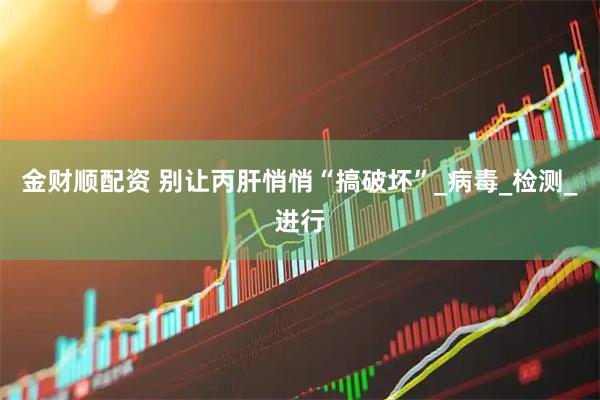 金财顺配资 别让丙肝悄悄“搞破坏”_病毒_检测_进行