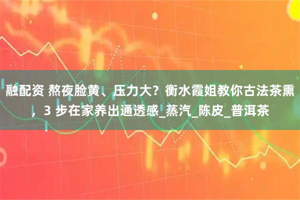 融配资 熬夜脸黄、压力大？衡水霞姐教你古法茶熏，3 步在家养出通透感_蒸汽_陈皮_普洱茶