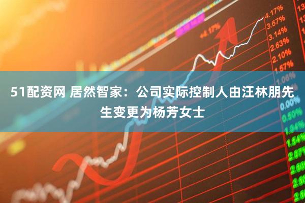 51配资网 居然智家：公司实际控制人由汪林朋先生变更为杨芳女士