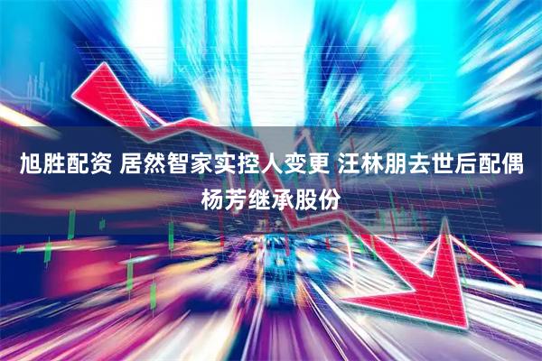 旭胜配资 居然智家实控人变更 汪林朋去世后配偶杨芳继承股份