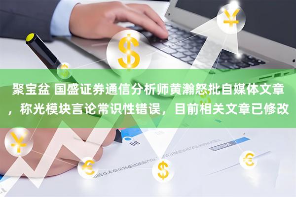 聚宝盆 国盛证券通信分析师黄瀚怒批自媒体文章，称光模块言论常识性错误，目前相关文章已修改