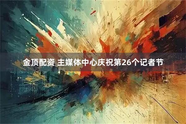 金顶配资 主媒体中心庆祝第26个记者节
