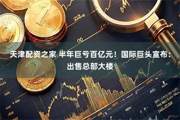 天津配资之家 半年巨亏百亿元！国际巨头宣布：出售总部大楼