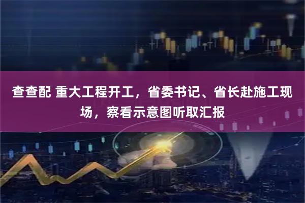 查查配 重大工程开工，省委书记、省长赴施工现场，察看示意图听取汇报