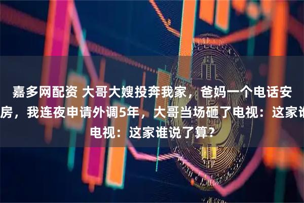嘉多网配资 大哥大嫂投奔我家，爸妈一个电话安排住进书房，我连夜申请外调5年，大哥当场砸了电视：这家谁说了算？