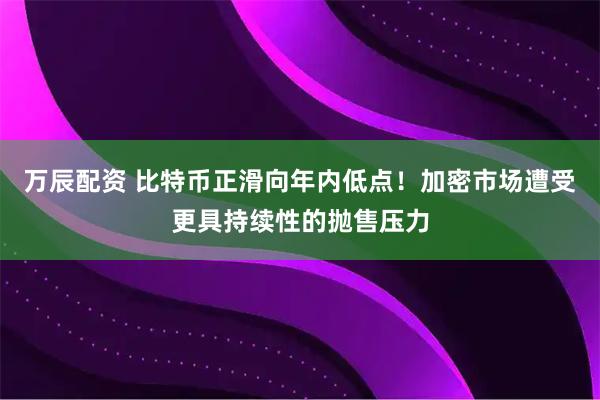万辰配资 比特币正滑向年内低点！加密市场遭受更具持续性的抛售压力