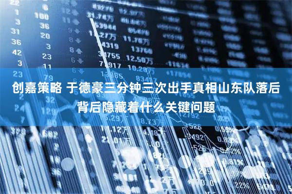 创嘉策略 于德豪三分钟三次出手真相山东队落后背后隐藏着什么关键问题