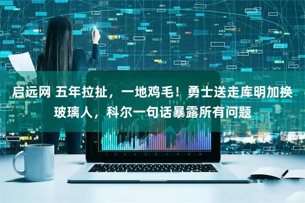 启远网 五年拉扯，一地鸡毛！勇士送走库明加换玻璃人，科尔一句话暴露所有问题
