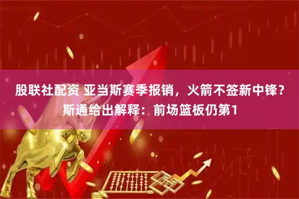 股联社配资 亚当斯赛季报销，火箭不签新中锋？斯通给出解释：前场篮板仍第1